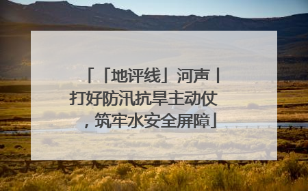 「地评线」河声丨打好防汛抗旱主动仗，筑牢水安全屏障