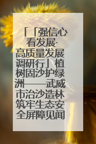 「强信心 看发展·高质量发展调研行」植树固沙护绿洲——武威市治沙造林筑牢生态安全屏障见闻