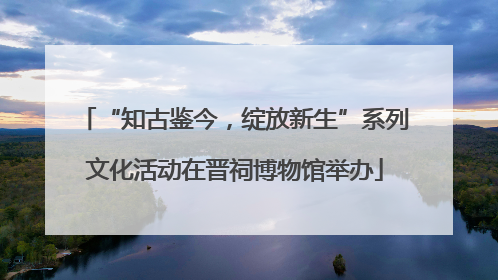“知古鉴今，绽放新生”系列文化活动在晋祠博物馆举办