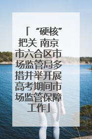 “硬核”把关 南京市六合区市场监管局多措并举开展高考期间市场监管保障工作