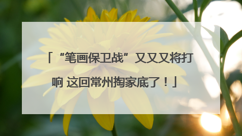 “笔画保卫战”又又又将打响 这回常州掏家底了！