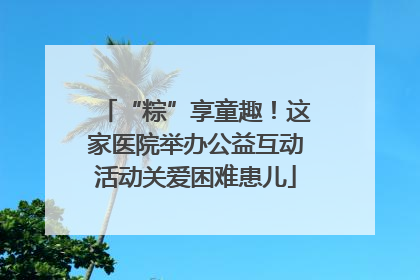 “粽”享童趣！这家医院举办公益互动活动关爱困难患儿