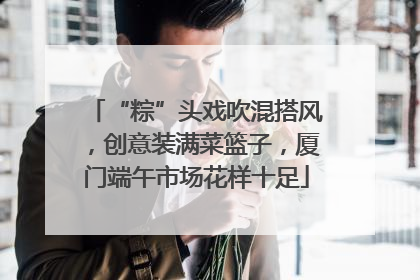 “粽”头戏吹混搭风，创意装满菜篮子，厦门端午市场花样十足