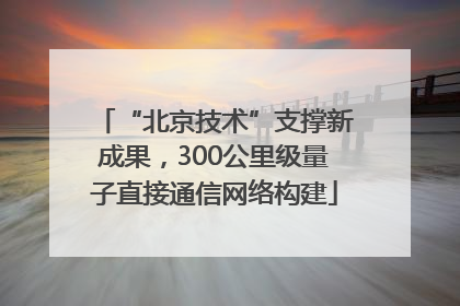 “北京技术”支撑新成果，300公里级量子直接通信网络构建