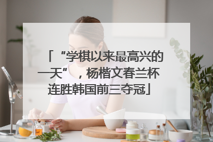 “学棋以来最高兴的一天”，杨楷文春兰杯连胜韩国前三夺冠