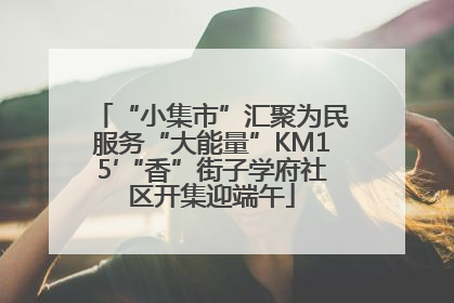 “小集市”汇聚为民服务“大能量”KM15′“香”街子学府社区开集迎端午