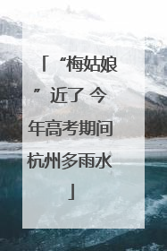 “梅姑娘”近了 今年高考期间杭州多雨水