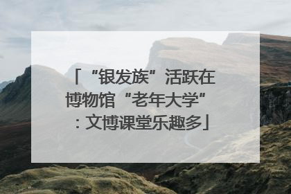 “银发族”活跃在博物馆“老年大学”：文博课堂乐趣多