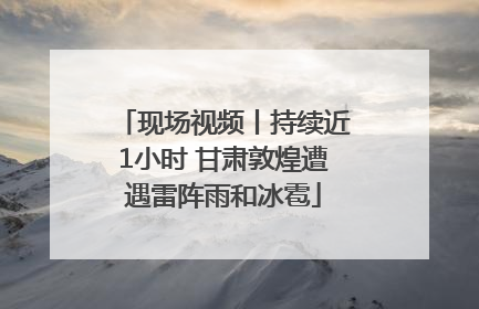 现场视频丨持续近1小时 甘肃敦煌遭遇雷阵雨和冰雹