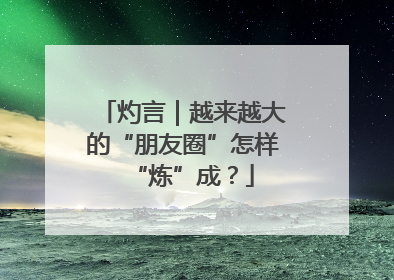 灼言｜越来越大的“朋友圈”怎样“炼”成？