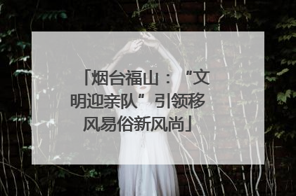 烟台福山：“文明迎亲队”引领移风易俗新风尚
