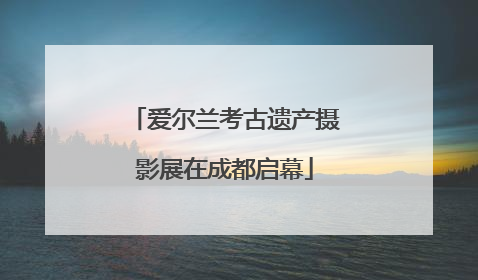 爱尔兰考古遗产摄影展在成都启幕