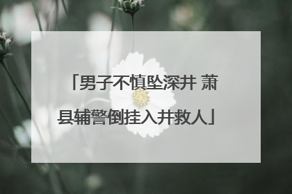 男子不慎坠深井 萧县辅警倒挂入井救人