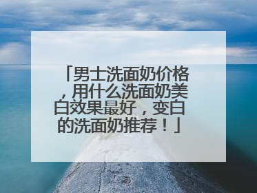 男士洗面奶价格，用什么洗面奶美白效果最好，变白的洗面奶推荐！