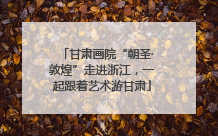 甘肃画院“朝圣·敦煌”走进浙江，一起跟着艺术游甘肃