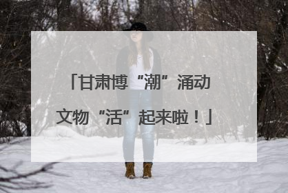 甘肃博“潮”涌动 文物“活”起来啦！