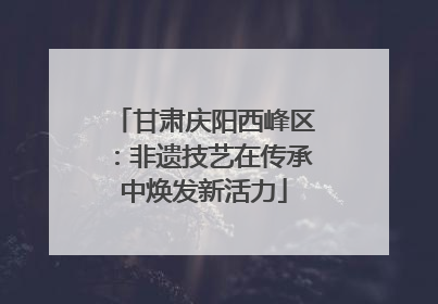 甘肃庆阳西峰区：非遗技艺在传承中焕发新活力