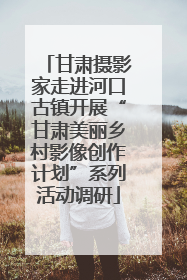 甘肃摄影家走进河口古镇开展“甘肃美丽乡村影像创作计划”系列活动调研
