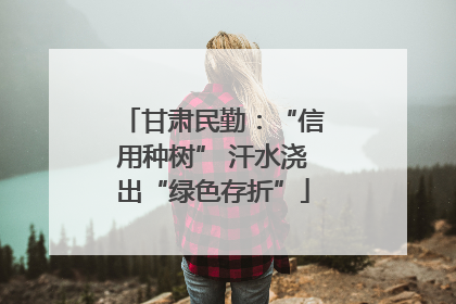 甘肃民勤：“信用种树” 汗水浇出“绿色存折”