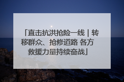 直击抗洪抢险一线｜转移群众、抢修道路 各方救援力量持续奋战