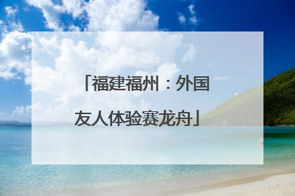 福建福州：外国友人体验赛龙舟