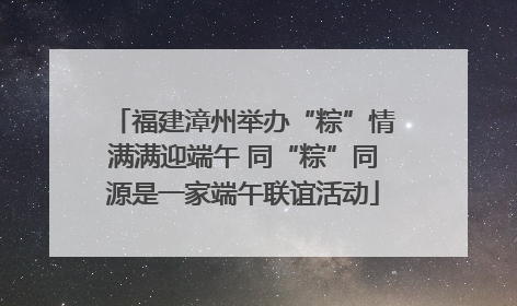 福建漳州举办“粽”情满满迎端午 同“粽”同源是一家端午联谊活动