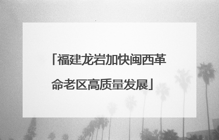 福建龙岩加快闽西革命老区高质量发展