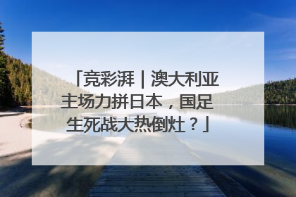 竞彩湃｜澳大利亚主场力拼日本，国足生死战大热倒灶？