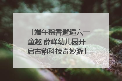 端午粽香邂逅六一童趣 薛峰幼儿园开启古韵科技奇妙游