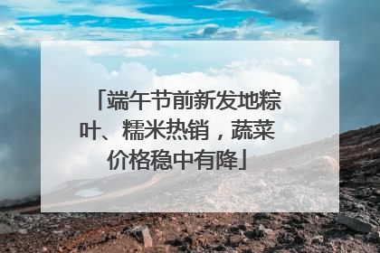 端午节前新发地粽叶、糯米热销，蔬菜价格稳中有降
