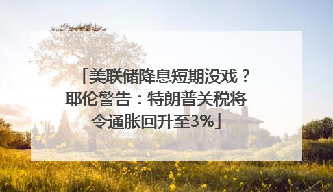 美联储降息短期没戏？耶伦警告：特朗普关税将令通胀回升至3%