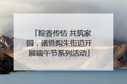 粽香传情 共筑家园，诸暨陶朱街道开展端午节系列活动