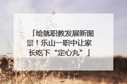 绘就职教发展新图景！乐山一职中让家长吃下“定心丸”