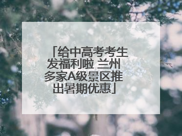 给中高考考生发福利啦 兰州多家A级景区推出暑期优惠