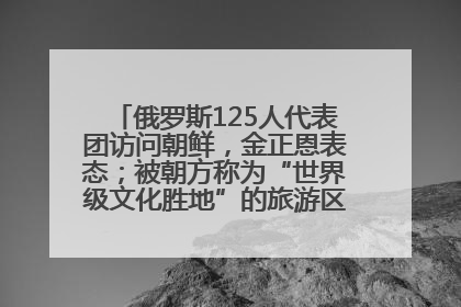 俄罗斯125人代表团访问朝鲜，金正恩表态；被朝方称为“世界级文化胜地”的旅游区，将首次接待俄游客