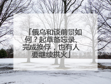 俄乌和谈前景如何？起草备忘录、完成换俘，也有人要继续拱火