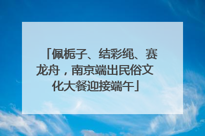 佩栀子、结彩绳、赛龙舟，南京端出民俗文化大餐迎接端午