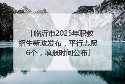 临沂市2025年职教招生新政发布，平行志愿6个，填报时间公布