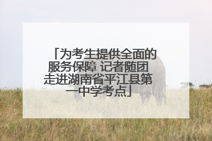 为考生提供全面的服务保障 记者随团走进湖南省平江县第一中学考点
