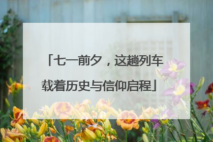七一前夕，这趟列车载着历史与信仰启程