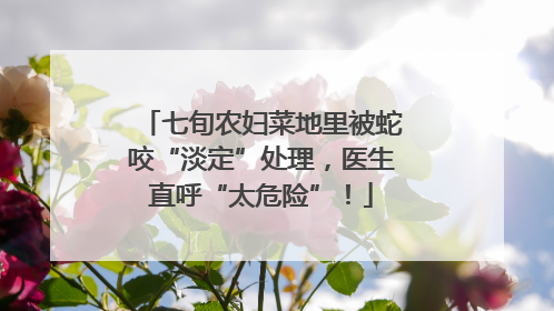 七旬农妇菜地里被蛇咬“淡定”处理，医生直呼“太危险”！