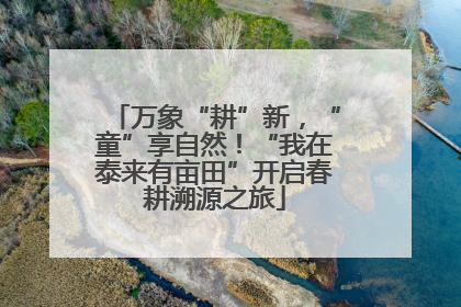 万象“耕”新，“童”享自然！“我在泰来有亩田”开启春耕溯源之旅