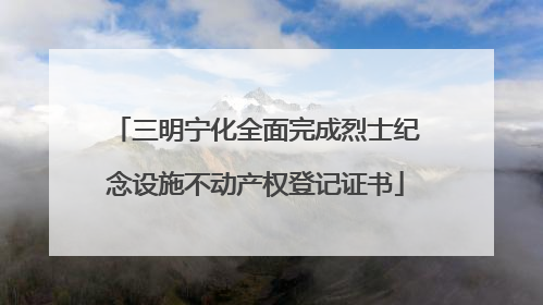 三明宁化全面完成烈士纪念设施不动产权登记证书