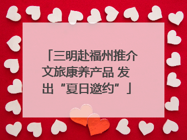 三明赴福州推介文旅康养产品 发出“夏日邀约”