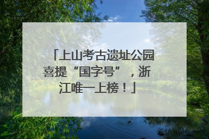 上山考古遗址公园喜提“国字号”，浙江唯一上榜！