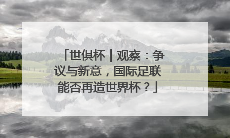 世俱杯｜观察：争议与新意，国际足联能否再造世界杯？