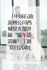 中国石油滨州公司西城党支部开展“端午话清廉”主题党日活动
