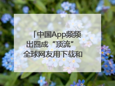 中国App频频出圈成“顶流” 全球网友用下载和消费投出信任票