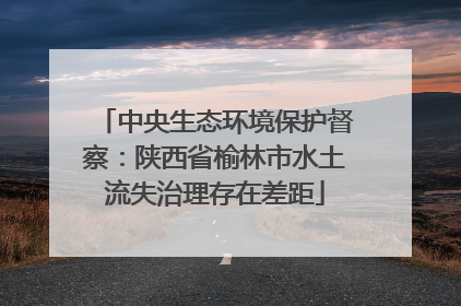中央生态环境保护督察：陕西省榆林市水土流失治理存在差距