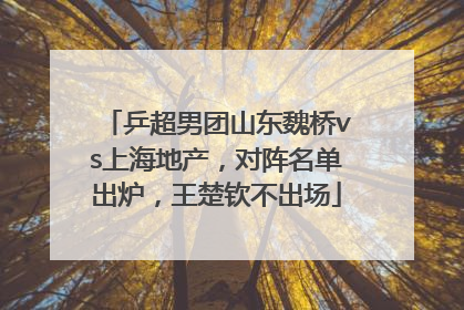 乒超男团山东魏桥vs上海地产，对阵名单出炉，王楚钦不出场